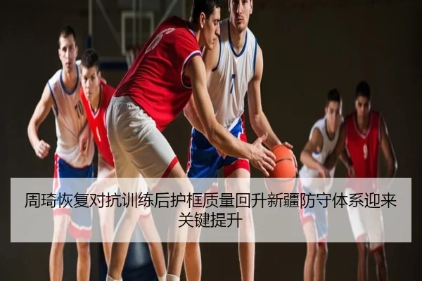周琦恢复对抗训练后护框质量回升新疆防守体系迎来关键提升